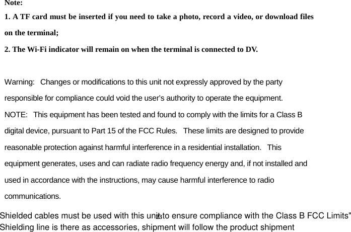 Shielding line is there as accessories, shipment will follow the product shipment 23Note:  1. A TF card must be inserted if you need to take a photo, record a video, or download files on the terminal; 2. The Wi-Fi indicator will remain on when the terminal is connected to DV.  Warning:   Changes or modifications to this unit not expressly approved by the party responsible for compliance could void the user&rsquo;s authority to operate the equipment. NOTE:   This equipment has been tested and found to comply with the limits for a Class B digital device, pursuant to Part 15 of the FCC Rules.   These limits are designed to provide reasonable protection against harmful interference in a residential installation.   This equipment generates, uses and can radiate radio frequency energy and, if not installed and used in accordance with the instructions, may cause harmful interference to radio communications. Shielded cables must be used with this unit to ensure compliance with the Class B FCC Limits"