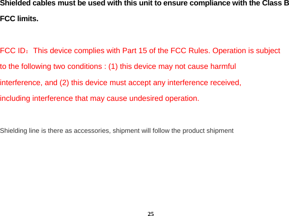  25Shielded cables must be used with this unit to ensure compliance with the Class B FCC limits.  FCC ID：This device complies with Part 15 of the FCC Rules. Operation is subject to the following two conditions : (1) this device may not cause harmful interference, and (2) this device must accept any interference received, including interference that may cause undesired operation.  Shielding line is there as accessories, shipment will follow the product shipment  