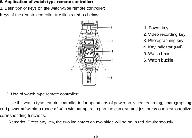  106. Application of watch-type remote controller:   1. Definition of keys on the watch-type remote controller:   Keys of the remote controller are illustrated as below:                                                                 1. Power key                                                                     2. Video recording key                                                                     3. Photographing key                                                                      4. Key indicator (red)                                                                      5. Watch band                                                                     6. Watch buckle            2. Use of watch-type remote controller:   Use the watch-type remote controller to for operations of power on, video recording, photographing, and power off within a range of 30m without operating on the camera, and just press one key to realize corresponding functions.   Remarks: Press any key, the two indicators on two sides will be on in red simultaneously.    