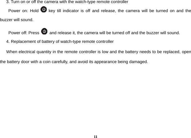  11      3. Turn on or off the camera with the watch-type remote controller         Power on: Hold   key till indicator is off and release, the camera will be turned on and the buzzer will sound.   Power off: Press    and release it, the camera will be turned off and the buzzer will sound.         4. Replacement of battery of watch-type remote controller       When electrical quantity in the remote controller is low and the battery needs to be replaced, open the battery door with a coin carefully, and avoid its appearance being damaged.         