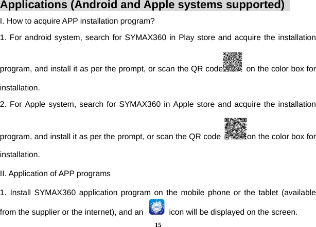  15Applications (Android and Apple systems supported)   I. How to acquire APP installation program?   1. For android system, search for SYMAX360 in Play store and acquire the installation program, and install it as per the prompt, or scan the QR code   on the color box for installation.  2. For Apple system, search for SYMAX360 in Apple store and acquire the installation program, and install it as per the prompt, or scan the QR code  on the color box for installation.  II. Application of APP programs   1. Install SYMAX360 application program on the mobile phone or the tablet (available from the supplier or the internet), and an    icon will be displayed on the screen.   