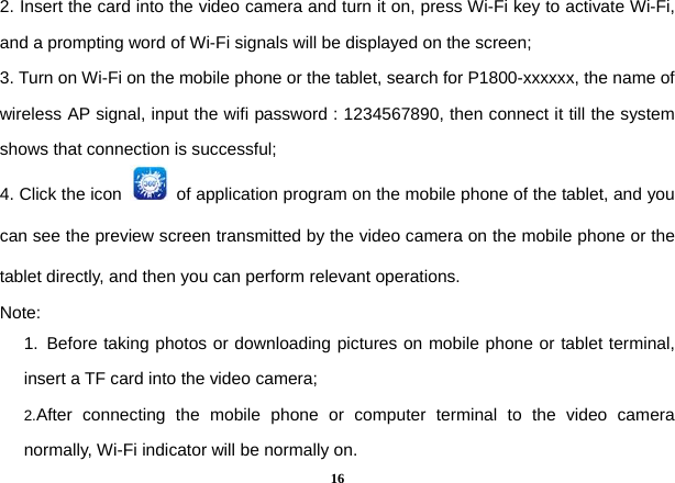  162. Insert the card into the video camera and turn it on, press Wi-Fi key to activate Wi-Fi, and a prompting word of Wi-Fi signals will be displayed on the screen;   3. Turn on Wi-Fi on the mobile phone or the tablet, search for P1800-xxxxxx, the name of wireless AP signal, input the wifi password : 1234567890, then connect it till the system shows that connection is successful;   4. Click the icon    of application program on the mobile phone of the tablet, and you can see the preview screen transmitted by the video camera on the mobile phone or the tablet directly, and then you can perform relevant operations.       Note:  1. Before taking photos or downloading pictures on mobile phone or tablet terminal, insert a TF card into the video camera;   2.After connecting the mobile phone or computer terminal to the video camera normally, Wi-Fi indicator will be normally on.   