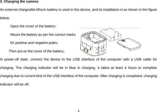  53. Charging the camera   An external chargeable lithium battery is used in this device, and its installation is as shown in the figure below:        Open the cover of the battery:         Mount the battery as per the correct marks        for positive and negative poles;       Then put on the cover of the battery; In power-off state, connect the device to the USB interface of the computer with a USB cable for charging. The charging indicator will be in blue in charging. It takes at least 4 hours to complete charging due to current limit of the USB interface of the computer. After charging is completed, charging indicator will be off.     