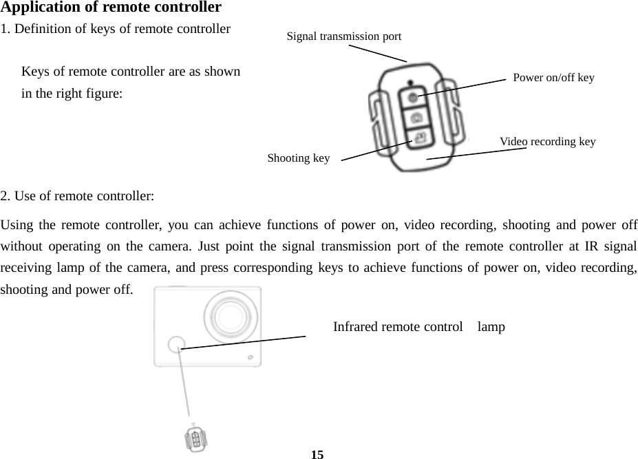 15Application of remote controller1. Definition of keys of remote controllerKeys of remote controller are as shownin the right figure:2. Use of remote controller:Using the remote controller, you can achieve functions of power on, video recording, shooting and power offwithout operating on the camera. Just point the signal transmission port of the remote controller at IR signalreceiving lamp of the camera, and press corresponding keys to achieve functions of power on, video recording,shooting and power off.Power on/off keyVideo recording keyShooting keySignal transmission portInfrared remote control lamp