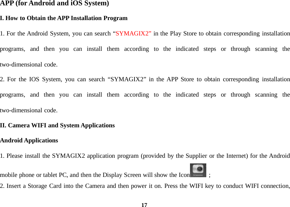 17APP (forAndroid and iOS System)I. How to Obtain the APP Installation Program1. For the Android System, you can search “SYMAGIX2” in the Play Store to obtain corresponding installationprograms, and then you can install them according to the indicated steps or through scanning thetwo-dimensional code.2. For the IOS System, you can search “SYMAGIX2” in the APP Store to obtain corresponding installationprograms, and then you can install them according to the indicated steps or through scanning thetwo-dimensional code.II. Camera WIFI and System ApplicationsAndroid Applications1. Please install the SYMAGIX2 application program (provided by the Supplier or the Internet) for the Androidmobile phone or tablet PC, and then the Display Screen will show the Icon ;2. Insert a Storage Card into the Camera and then power it on. Press the WIFI key to conduct WIFI connection,
