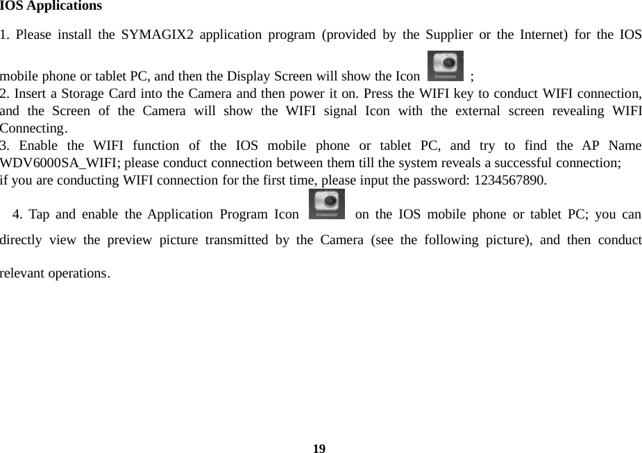 19IOS Applications1. Please install the SYMAGIX2 application program (provided by the Supplier or the Internet) for the IOSmobile phone or tablet PC, and then the Display Screen will show the Icon ;2. Insert a Storage Card into the Camera and then power it on. Press the WIFI key to conduct WIFI connection,and the Screen of the Camera will show the WIFI signal Icon with the external screen revealing WIFIConnecting.3. Enable the WIFI function of the IOS mobile phone or tablet PC, and try to find the AP NameWDV6000SA_WIFI; please conduct connection between them till the system reveals a successful connection;if you are conducting WIFI connection for the first time, please input the password: 1234567890.4. Tap and enable the Application Program Icon on the IOS mobile phone or tablet PC; you candirectly view the preview picture transmitted by the Camera (see the following picture), and then conductrelevant operations.
