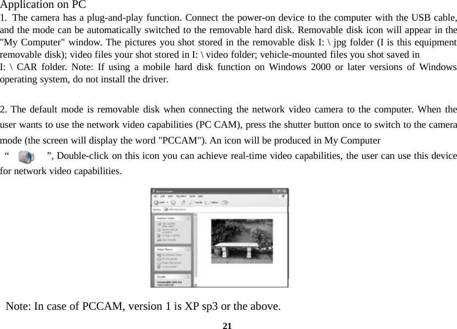 21Application on PC1. The camera has a plug-and-play function. Connect the power-on device to the computer with the USB cable,and the mode can be automatically switched to the removable hard disk. Removable disk icon will appear in the&quot;My Computer&quot; window. The pictures you shot stored in the removable disk I: \ jpg folder (I is this equipmentremovable disk); video files your shot stored in I: \ video folder; vehicle-mounted files you shot saved inI: \ CAR folder. Note: If using a mobile hard disk function on Windows 2000 or later versions of Windowsoperating system, do not install the driver.2. The default mode is removable disk when connecting the network video camera to the computer. When theuser wants to use the network video capabilities (PC CAM), press the shutter button once to switch to the cameramode (the screen will display the word &quot;PCCAM&quot;). An icon will be produced in My Computer“ ”, Double-click on this icon you can achieve real-time video capabilities, the user can use this devicefor network video capabilities.Note: In case of PCCAM, version 1 is XP sp3 or the above.