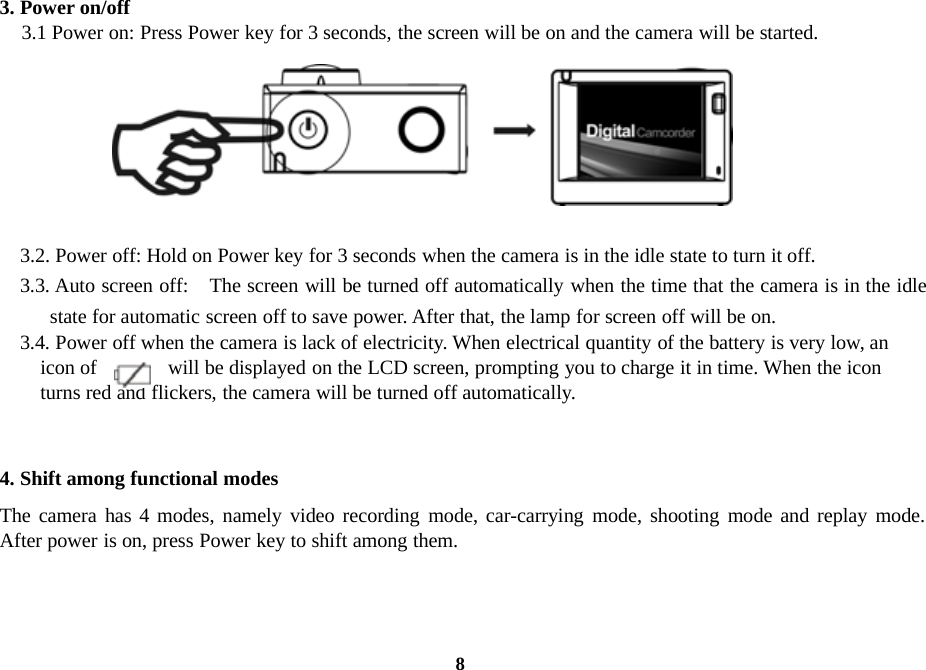 83. Power on/off3.1 Power on: Press Power key for 3 seconds, the screen will be on and the camera will be started.3.2. Power off: Hold on Power key for 3 seconds when the camera is in the idle state to turn it off.3.3. Auto screen off: The screen will be turned off automatically when the time that the camera is in the idlestate for automatic screen off to save power. After that, the lamp for screen off will be on.3.4. Power off when the camera is lack of electricity. When electrical quantity of the battery is very low, anicon of will be displayed on the LCD screen, prompting you to charge it in time. When the iconturns red and flickers, the camera will be turned off automatically.4. Shift among functional modesThe camera has 4 modes, namely video recording mode, car-carrying mode, shooting mode and replay mode.After power is on, press Power key to shift among them.