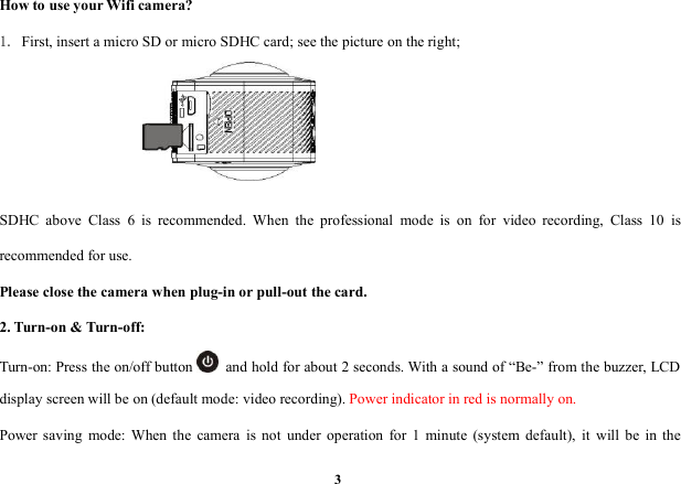 3How to use your Wifi camera?1. First, insert a micro SD or micro SDHC card; see the picture on the right;SDHC above Class 6 is recommended. When the professional mode is on for video recording, Class 10 isrecommended for use.Please close the camera when plug-in or pull-out the card.2. Turn-on &amp; Turn-off:Turn-on: Press the on/off button and hold for about 2 seconds. With a sound of &ldquo;Be-&rdquo; from the buzzer, LCDdisplay screen will be on (default mode: video recording). Power indicator in red is normally on.Power saving mode: When the camera is not under operation for 1 minute (system default), it will be in the