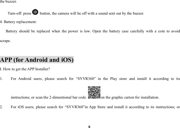 8the buzzer.Turn-off: press button, the camera will be off with a sound sent out by the buzzer.4. Battery replacement:Battery should be replaced when the power is low. Open the battery case carefully with a coin to avoidscrape.APP (for Android and iOS)I. How to get the APP Installer?1. For Android users, please search for &ldquo;SYVR360&rdquo; in the Play store and install it according to itsinstructions; or scan the 2-dimentional bar code on the graphic carton for installation.2. For iOS users, please search for &ldquo;SYVR360&rdquo;in App Store and install it according to its instructions; or