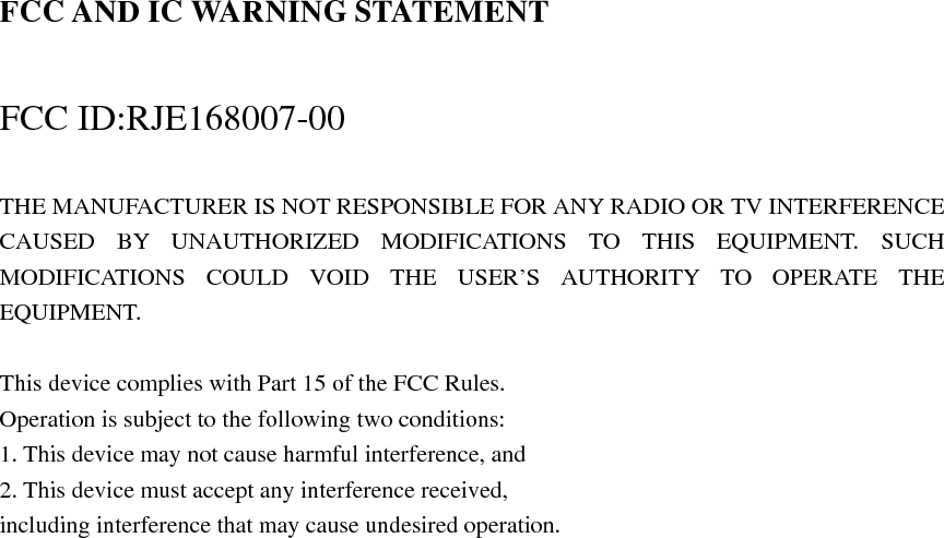FCC AND IC WARNING STATEMENT  FCC ID:RJE168007-00  THE MANUFACTURER IS NOT RESPONSIBLE FOR ANY RADIO OR TV INTERFERENCE CAUSED BY UNAUTHORIZED MODIFICATIONS TO THIS EQUIPMENT. SUCH MODIFICATIONS COULD VOID THE USER’S AUTHORITY TO OPERATE THE EQUIPMENT.  This device complies with Part 15 of the FCC Rules. Operation is subject to the following two conditions: 1. This device may not cause harmful interference, and 2. This device must accept any interference received, including interference that may cause undesired operation.       