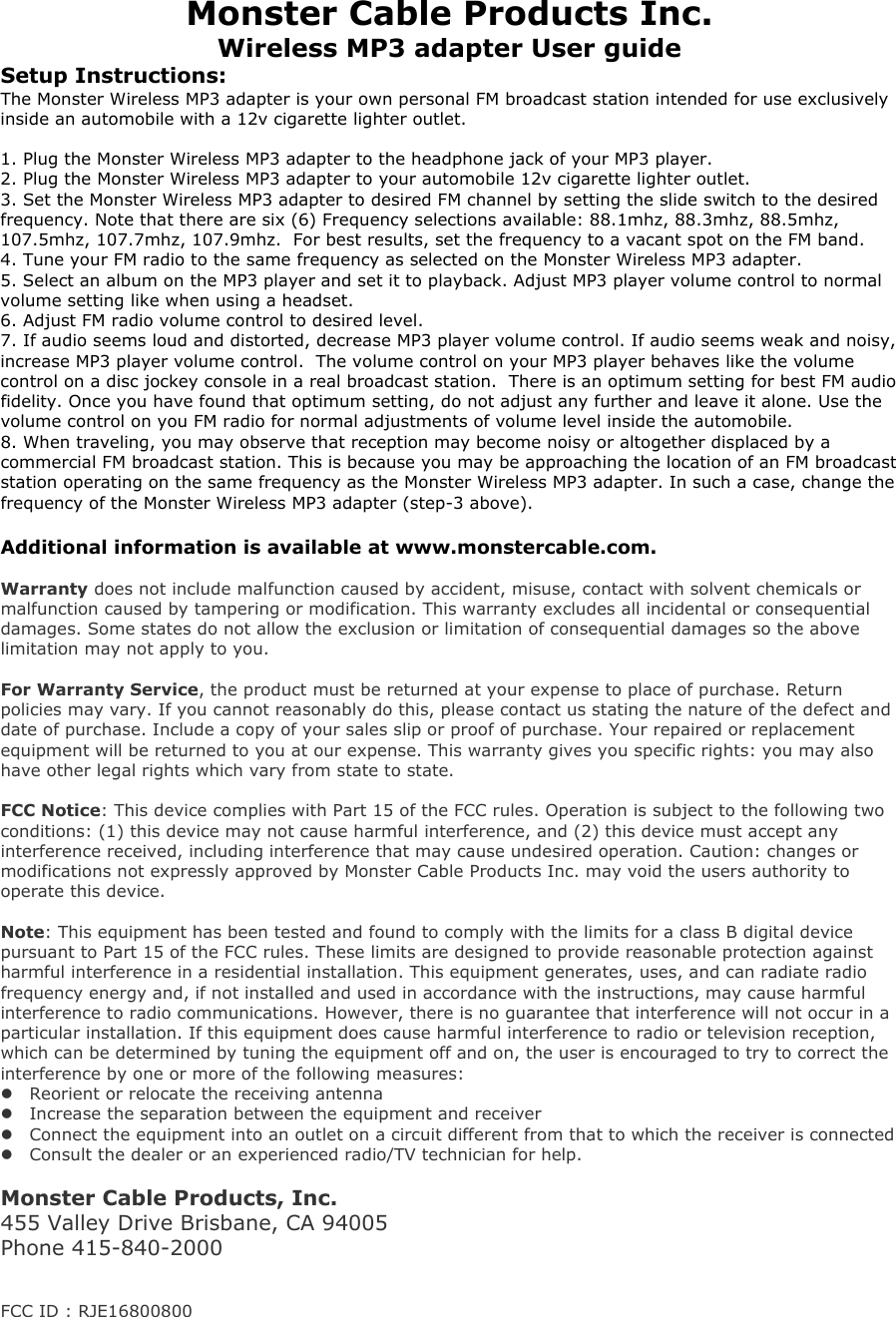 Monster Cable Products Inc. Wireless MP3 adapter User guide Setup Instructions: The Monster Wireless MP3 adapter is your own personal FM broadcast station intended for use exclusively inside an automobile with a 12v cigarette lighter outlet.   1. Plug the Monster Wireless MP3 adapter to the headphone jack of your MP3 player.  2. Plug the Monster Wireless MP3 adapter to your automobile 12v cigarette lighter outlet. 3. Set the Monster Wireless MP3 adapter to desired FM channel by setting the slide switch to the desired frequency. Note that there are six (6) Frequency selections available: 88.1mhz, 88.3mhz, 88.5mhz, 107.5mhz, 107.7mhz, 107.9mhz.  For best results, set the frequency to a vacant spot on the FM band. 4. Tune your FM radio to the same frequency as selected on the Monster Wireless MP3 adapter.    5. Select an album on the MP3 player and set it to playback. Adjust MP3 player volume control to normal volume setting like when using a headset. 6. Adjust FM radio volume control to desired level.  7. If audio seems loud and distorted, decrease MP3 player volume control. If audio seems weak and noisy, increase MP3 player volume control.  The volume control on your MP3 player behaves like the volume control on a disc jockey console in a real broadcast station.  There is an optimum setting for best FM audio fidelity. Once you have found that optimum setting, do not adjust any further and leave it alone. Use the volume control on you FM radio for normal adjustments of volume level inside the automobile.   8. When traveling, you may observe that reception may become noisy or altogether displaced by a commercial FM broadcast station. This is because you may be approaching the location of an FM broadcast station operating on the same frequency as the Monster Wireless MP3 adapter. In such a case, change the frequency of the Monster Wireless MP3 adapter (step-3 above).   Additional information is available at www.monstercable.com.   Warranty does not include malfunction caused by accident, misuse, contact with solvent chemicals or malfunction caused by tampering or modification. This warranty excludes all incidental or consequential damages. Some states do not allow the exclusion or limitation of consequential damages so the above limitation may not apply to you.   For Warranty Service, the product must be returned at your expense to place of purchase. Return policies may vary. If you cannot reasonably do this, please contact us stating the nature of the defect and date of purchase. Include a copy of your sales slip or proof of purchase. Your repaired or replacement equipment will be returned to you at our expense. This warranty gives you specific rights: you may also have other legal rights which vary from state to state.   FCC Notice: This device complies with Part 15 of the FCC rules. Operation is subject to the following two conditions: (1) this device may not cause harmful interference, and (2) this device must accept any interference received, including interference that may cause undesired operation. Caution: changes or modifications not expressly approved by Monster Cable Products Inc. may void the users authority to operate this device.  Note: This equipment has been tested and found to comply with the limits for a class B digital device pursuant to Part 15 of the FCC rules. These limits are designed to provide reasonable protection against harmful interference in a residential installation. This equipment generates, uses, and can radiate radio frequency energy and, if not installed and used in accordance with the instructions, may cause harmful interference to radio communications. However, there is no guarantee that interference will not occur in a particular installation. If this equipment does cause harmful interference to radio or television reception, which can be determined by tuning the equipment off and on, the user is encouraged to try to correct the interference by one or more of the following measures:  Reorient or relocate the receiving antenna  Increase the separation between the equipment and receiver  Connect the equipment into an outlet on a circuit different from that to which the receiver is connected  Consult the dealer or an experienced radio/TV technician for help.  Monster Cable Products, Inc. 455 Valley Drive Brisbane, CA 94005  Phone 415-840-2000    FCC ID : RJE16800800 