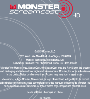 ©2011 Monster, LLC  Monster Technology International, Ltdrm XXXXXX HD©2013 Monster, LLC7251 West Lake Mead Blvd. • Las Vegas, NV 89128 Monster Technology International, Ltd. Ballymaley, Business Park • Gort Road, Ennis, Co. Clare, Ireland“Monster,” the Monster logo, StreamCast, the StreamCast logo, the RoHS logo, the product  and packaging are trademarks or registered trademarks of Monster, Inc. or its subsidiaries  in the United States or other countries. Product may vary from images shown. « Monster », le logo Monster, StreamCast, le logo StreamCast, le logo RoHS, le produit  et l’emballage sont des marques commerciales ou des marques déposées de Monster, Inc. ou de ses liales aux États-Unis ou dans d’autres pays. Images non contractuelles. Made in China • Fabriqué en Chinerm 855645