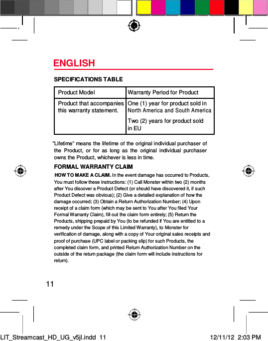 ENGLISH  SPECIFICATIONS TABLE  Product Model Warranty Period for Product    Product that accompanies One (1) year for product sold in this warranty statement. North America and South America  Two (2) years for product sold  in EU     ”Lifetime” means the lifetime of the original individual purchaser of the  Product,  or  for  as  long  as  the  original  individual  purchaser owns the Product, whichever is less in time.  FORMAL WARRANTY CLAIM  HOW TO MAKE A CLAIM. In the event damage has occurred to Products, You must follow these instructions: (1) Call Monster within two (2) months after You discover a Product Defect (or should have discovered it, if such Product Defect was obvious); (2) Give a detailed explanation of how the damage occurred; (3) Obtain a Return Authorization Number; (4) Upon receipt of a claim form (which may be sent to You after You filed Your Formal Warranty Claim), fill out the claim form entirely; (5) Return the Products, shipping prepaid by You (to be refunded if You are entitled to a remedy under the Scope of this Limited Warranty), to Monster for verification of damage, along with a copy of Your original sales receipts and proof of purchase (UPC label or packing slip) for such Products, the completed claim form, and printed Return Authorization Number on the outside of the return package (the claim form will include instructions for return).  11     LIT_Streamcast_HD_UG_v5jl.indd  11 12/11/12  2:03 PM  
