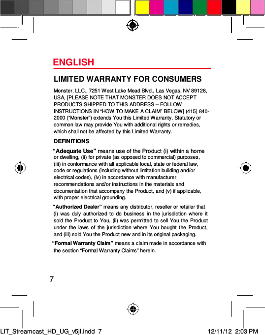 ENGLISH  LIMITED WARRANTY FOR CONSUMERS  Monster, LLC., 7251 West Lake Mead Blvd., Las Vegas, NV 89128, USA, [PLEASE NOTE THAT MONSTER DOES NOT ACCEPT PRODUCTS SHIPPED TO THIS ADDRESS – FOLLOW INSTRUCTIONS IN “HOW TO MAKE A CLAIM” BELOW] (415) 840-2000 (“Monster”) extends You this Limited Warranty. Statutory or common law may provide You with additional rights or remedies, which shall not be affected by this Limited Warranty.  DEFINITIONS  “Adequate Use” means use of the Product (i) within a home  or dwelling, (ii) for private (as opposed to commercial) purposes, (iii) in conformance with all applicable local, state or federal law, code or regulations (including without limitation building and/or electrical codes), (iv) in accordance with manufacturer recommendations and/or instructions in the materials and documentation that accompany the Product, and (v) if applicable, with proper electrical grounding.  “Authorized Dealer” means any distributor, reseller or retailer that  (i)  was  duly  authorized to  do  business in the  jurisdiction where  it sold the Product to You, (ii) was permitted to sell You the Product under the  laws  of  the  jurisdiction where  You  bought  the Product, and (iii) sold You the Product new and in its original packaging.  “Formal Warranty Claim” means a claim made in accordance with the section “Formal Warranty Claims” herein.  7     LIT_Streamcast_HD_UG_v5jl.indd  7 12/11/12  2:03 PM  