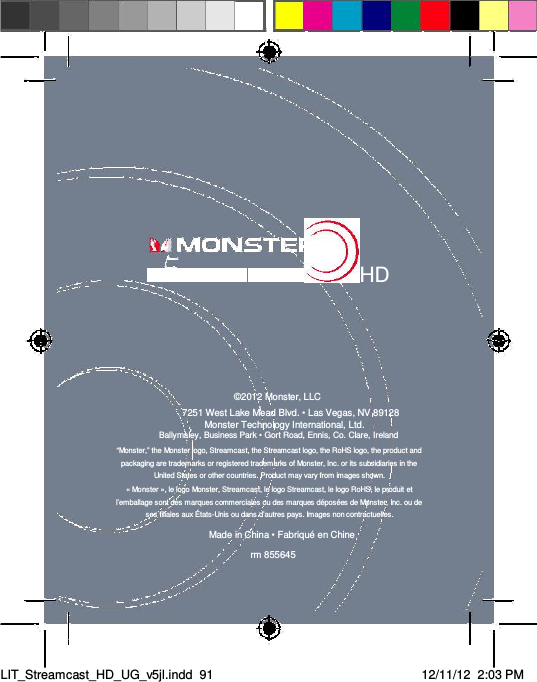    HD      ©2012 Monster, LLC  7251 West Lake Mead Blvd. • Las Vegas, NV 89128  Monster Technology International, Ltd.  Ballymaley, Business Park • Gort Road, Ennis, Co. Clare, Ireland  “Monster,” the Monster logo, Streamcast, the Streamcast logo, the RoHS logo, the product and packaging are trademarks or registered trademarks of Monster, Inc. or its subsidiaries in the United States or other countries. Product may vary from images shown.  « Monster », le logo Monster, Streamcast, le logo Streamcast, le logo RoHS, le produit et l’emballage sont des marques commerciales ou des marques déposées de Monster, Inc. ou de ses filiales aux États-Unis ou dans d’autres pays. Images non contractuelles.  Made in China • Fabriqué en Chine  rm 855645      LIT_Streamcast_HD_UG_v5jl.indd  91 12/11/12  2:03 PM  