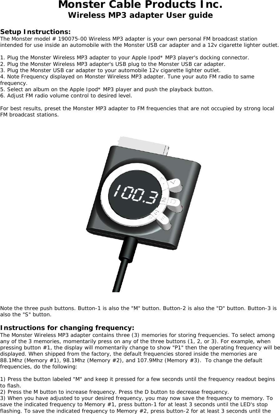 Monster Cable Products Inc. Wireless MP3 adapter User guide  Setup Instructions: The Monster model # 190075-00 Wireless MP3 adapter is your own personal FM broadcast station intended for use inside an automobile with the Monster USB car adapter and a 12v cigarette lighter outlet.   1. Plug the Monster Wireless MP3 adapter to your Apple Ipod* MP3 player&apos;s docking connector. 2. Plug the Monster Wireless MP3 adapter&apos;s USB plug to the Monster USB car adapter. 3. Plug the Monster USB car adapter to your automobile 12v cigarette lighter outlet. 4. Note Frequency displayed on Monster Wireless MP3 adapter. Tune your auto FM radio to same frequency.  5. Select an album on the Apple Ipod* MP3 player and push the playback button. 6. Adjust FM radio volume control to desired level.  For best results, preset the Monster MP3 adapter to FM frequencies that are not occupied by strong local FM broadcast stations.      Note the three push buttons. Button-1 is also the &quot;M&quot; button. Button-2 is also the &quot;D&quot; button. Button-3 is also the &quot;S&quot; button.  Instructions for changing frequency: The Monster Wireless MP3 adapter contains three (3) memories for storing frequencies. To select among any of the 3 memories, momentarily press on any of the three buttons (1, 2, or 3). For example, when pressing button #1, the display will momentarily change to show &quot;P1&quot; then the operating frequency will be displayed. When shipped from the factory, the default frequencies stored inside the memories are 88.1Mhz (Memory #1), 98.1Mhz (Memory #2), and 107.9Mhz (Memory #3).  To change the default frequencies, do the following:  1) Press the button labeled &quot;M&quot; and keep it pressed for a few seconds until the frequency readout begins to flash.  2) Press the M button to increase frequency. Press the D button to decrease frequency.   3) When you have adjusted to your desired frequency, you may now save the frequency to memory. To save the indicated frequency to Memory #1, press button-1 for at least 3 seconds until the LED&apos;s stop flashing. To save the indicated frequency to Memory #2, press button-2 for at least 3 seconds until the 