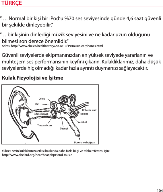 “…. Normal br kş br Pod’u %70 ses sevyesnde günde 4,6 saat güvenl br şeklde dnleyeblr.”“….br kşnn dnledğ müzk sevyesn ve ne kadar uzun olduğunu blmes son derece önemldr.” Adres: http://www.cbc.ca/health/story/2006/10/19/musc-earphones.htmlGüvenl sevyelerde ekpmanınızdan en yüksek sevyede yararlanın ve muhteşem ses performansının keyfn çıkarın. Kulaklıklarımız, daha düşük sevyelerde hç olmadığı kadar fazla ayrıntı duymanızı sağlayacaktır.Kulak Fzyolojs ve İştmeYüksek sesn kulaklarınıza etks hakkında daha fazla blg ve tablo referansı çn: http://www.abelard.org/hear/hear.php#loud-musc104TÜRKÇE