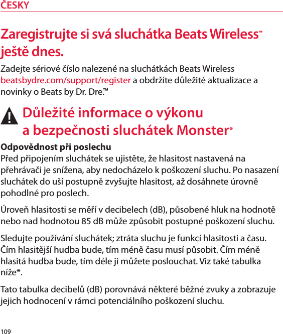 Zaregistrujte si svá sluchátka Beats Wireless™ ještě dnes.Zadejte sériové číslo nalezené na sluchátkách Beats Wireless  beatsbydre.com/support/register a obdržíte důležité aktualizace a novinky o Beats by Dr. Dre.™Důležité informace o výkonu  a bezpečnosti sluchátek Monster®Odpovědnost při poslechu  Před připojením sluchátek se ujistěte, že hlasitost nastavená na přehrávači je snížena, aby nedocházelo k poškození sluchu. Po nasazení sluchátek do uší postupně zvyšujte hlasitost, až dosáhnete úrovně pohodlné pro poslech.Úroveň hlasitosti se měří v decibelech (dB), působené hluk na hodnotě nebo nad hodnotou 85 dB může způsobit postupné poškození sluchu.Sledujte používání sluchátek; ztráta sluchu je funkcí hlasitosti a času. Čím hlasitější hudba bude, tím méně času musí působit. Čím méně hlasitá hudba bude, tím déle ji můžete poslouchat. Viz také tabulka níže*. Tato tabulka decibelů (dB) porovnává některé běžné zvuky a zobrazuje jejich hodnocení v rámci potenciálního poškození sluchu.109ČESKY