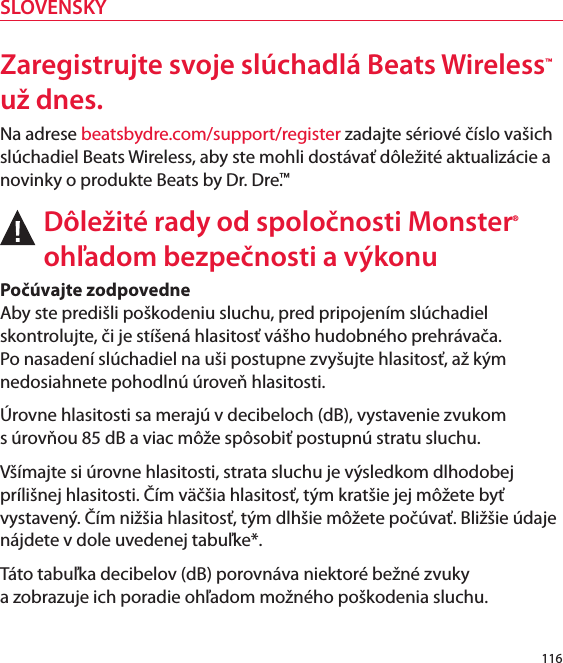 Zaregistrujte svoje slúchadlá Beats Wireless™ už dnes.Na adrese beatsbydre.com/support/register zadajte sériové číslo vašich slúchadiel Beats Wireless, aby ste mohli dostávať dôležité aktualizácie a novinky o produkte Beats by Dr. Dre.™Dôležité rady od spoločnosti Monster® ohľadom bezpečnosti a výkonuPočúvajte zodpovedne  Aby ste predišli poškodeniu sluchu, pred pripojením slúchadiel skontrolujte, či je stíšená hlasitosť vášho hudobného prehrávača. Po nasadení slúchadiel na uši postupne zvyšujte hlasitosť, až kým nedosiahnete pohodlnú úroveň hlasitosti.Úrovne hlasitosti sa merajú v decibeloch (dB), vystavenie zvukom  s úrovňou 85 dB a viac môže spôsobiť postupnú stratu sluchu.Všímajte si úrovne hlasitosti, strata sluchu je výsledkom dlhodobej prílišnej hlasitosti. Čím väčšia hlasitosť, tým kratšie jej môžete byť vystavený. Čím nižšia hlasitosť, tým dlhšie môžete počúvať. Bližšie údaje nájdete v dole uvedenej tabuľke*. Táto tabuľka decibelov (dB) porovnáva niektoré bežné zvuky  a zobrazuje ich poradie ohľadom možného poškodenia sluchu.116SLOVENSKY