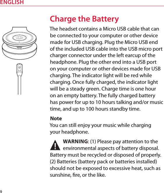 9ENGLISHCharge the BatteryThe headset contains a Micro USB cable that can be connected to your computer or other device made for USB charging. Plug the Micro USB end of the included USB cable into the USB micro port charger connector under the left earcup of the headphone. Plug the other end into a USB port on your computer or other devices made for USB charging. The indicator light will be red while charging. Once fully charged, the indicator light will be a steady green. Charge time is one hour on an empty battery. The fully charged battery has power for up to 10 hours talking and/or music time, and up to 100 hours standby time. Note You can still enjoy your music while charging  your headphone. WARNING: (1) Please pay attention to the environmental aspects of battery disposal. Battery must be recycled or disposed of properly. (2) Batteries (battery pack or batteries installed) should not be exposed to excessive heat, such as sunshine, re, or the like.
