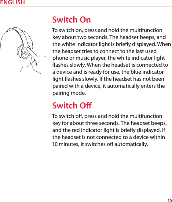 10ENGLISHSwitch OnTo switch on, press and hold the multifunction key about two seconds. The headset beeps, and the white indicator light is briey displayed. When the headset tries to connect to the last used phone or music player, the white indicator light ashes slowly. When the headset is connected to a device and is ready for use, the blue indicator light ashes slowly. If the headset has not been paired with a device, it automatically enters the pairing mode.Switch OTo switch o, press and hold the multifunction key for about three seconds. The headset beeps, and the red indicator light is briey displayed. If the headset is not connected to a device within 10 minutes, it switches o automatically.