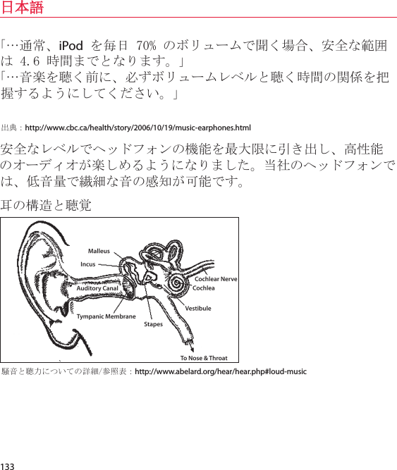 133日本語「…通常、iPod を毎日 70% のボリュームで聞く場合、安全な範囲は 4.6 時間までとなります。」「…音楽を聴く前に、必ずボリュームレベルと聴く時間の関係を把握するようにしてください。」出典：http://www.cbc.ca/health/story/2006/10/19/music-earphones.html安全なレベルでヘッドフォンの機能を最大限に引き出し、高性能のオーディオが楽しめるようになりました。当社のヘッドフォンでは、低音量で繊細な音の感知が可能です。耳の構造と聴覚騒音と聴力についての詳細/参照表：http://www.abelard.org/hear/hear.php#loud-music