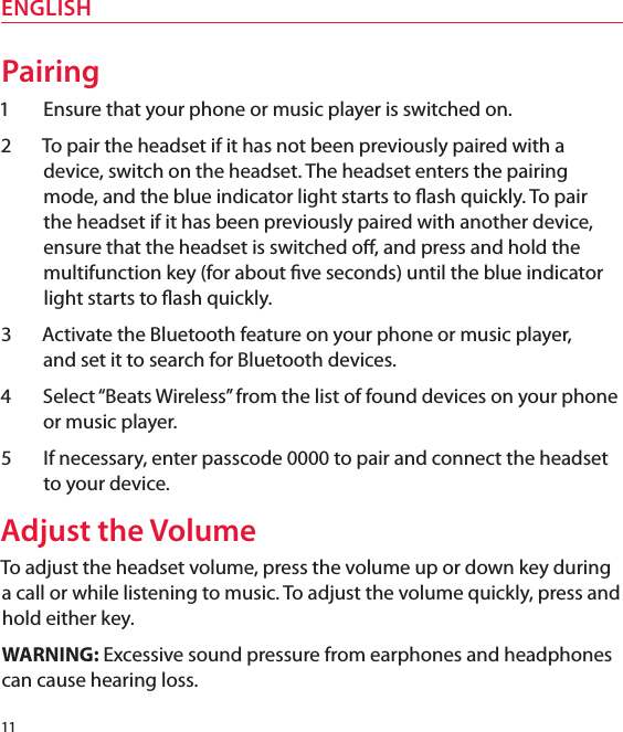 11ENGLISHPairing1  Ensure that your phone or music player is switched on. 2  To pair the headset if it has not been previously paired with a device, switch on the headset. The headset enters the pairing mode, and the blue indicator light starts to ash quickly. To pair the headset if it has been previously paired with another device, ensure that the headset is switched o, and press and hold the multifunction key (for about ve seconds) until the blue indicator light starts to ash quickly.3  Activate the Bluetooth feature on your phone or music player,  and set it to search for Bluetooth devices.4  Select “Beats Wireless” from the list of found devices on your phone or music player.5  If necessary, enter passcode 0000 to pair and connect the headset to your device.Adjust the VolumeTo adjust the headset volume, press the volume up or down key during a call or while listening to music. To adjust the volume quickly, press and hold either key. WARNING: Excessive sound pressure from earphones and headphones can cause hearing loss.