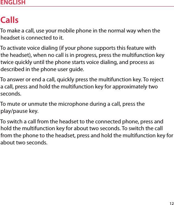 12ENGLISHCallsTo make a call, use your mobile phone in the normal way when the headset is connected to it. To activate voice dialing (if your phone supports this feature with  the headset), when no call is in progress, press the multifunction key  twice quickly until the phone starts voice dialing, and process as described in the phone user guide. To answer or end a call, quickly press the multifunction key. To reject a call, press and hold the multifunction key for approximately two seconds.To mute or unmute the microphone during a call, press the  play/pause key.To switch a call from the headset to the connected phone, press and hold the multifunction key for about two seconds. To switch the call from the phone to the headset, press and hold the multifunction key for about two seconds.