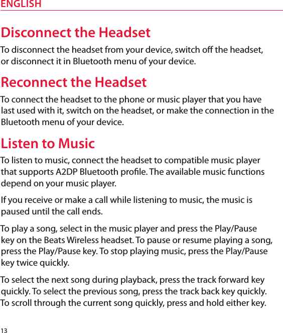 13ENGLISHDisconnect the HeadsetTo disconnect the headset from your device, switch o the headset,  or disconnect it in Bluetooth menu of your device. Reconnect the HeadsetTo connect the headset to the phone or music player that you have last used with it, switch on the headset, or make the connection in the Bluetooth menu of your device.Listen to MusicTo listen to music, connect the headset to compatible music player  that supports A2DP Bluetooth prole. The available music functions depend on your music player.If you receive or make a call while listening to music, the music is paused until the call ends.To play a song, select in the music player and press the Play/Pause  key on the Beats Wireless headset. To pause or resume playing a song, press the Play/Pause key. To stop playing music, press the Play/Pause key twice quickly.To select the next song during playback, press the track forward key quickly. To select the previous song, press the track back key quickly.  To scroll through the current song quickly, press and hold either key. 