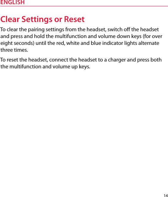 14ENGLISHClear Settings or ResetTo clear the pairing settings from the headset, switch o the headset and press and hold the multifunction and volume down keys (for over eight seconds) until the red, white and blue indicator lights alternate three times.To reset the headset, connect the headset to a charger and press both the multifunction and volume up keys.