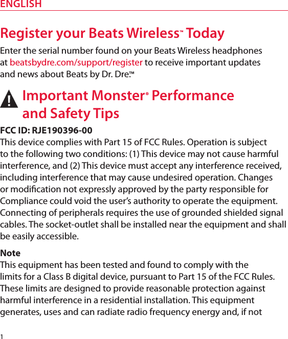 Register your Beats Wireless™ TodayEnter the serial number found on your Beats Wireless headphones  at beatsbydre.com/support/register to receive important updates  and news about Beats by Dr. Dre.™Important Monster® Performance  and Safety TipsFCC ID: RJE190396-00This device complies with Part 15 of FCC Rules. Operation is subject  to the following two conditions: (1) This device may not cause harmful interference, and (2) This device must accept any interference received, including interference that may cause undesired operation. Changes or modication not expressly approved by the party responsible for Compliance could void the user’s authority to operate the equipment. Connecting of peripherals requires the use of grounded shielded signal cables. The socket-outlet shall be installed near the equipment and shall be easily accessible.NoteThis equipment has been tested and found to comply with the  limits for a Class B digital device, pursuant to Part 15 of the FCC Rules. These limits are designed to provide reasonable protection against harmful interference in a residential installation. This equipment generates, uses and can radiate radio frequency energy and, if not 1ENGLISH