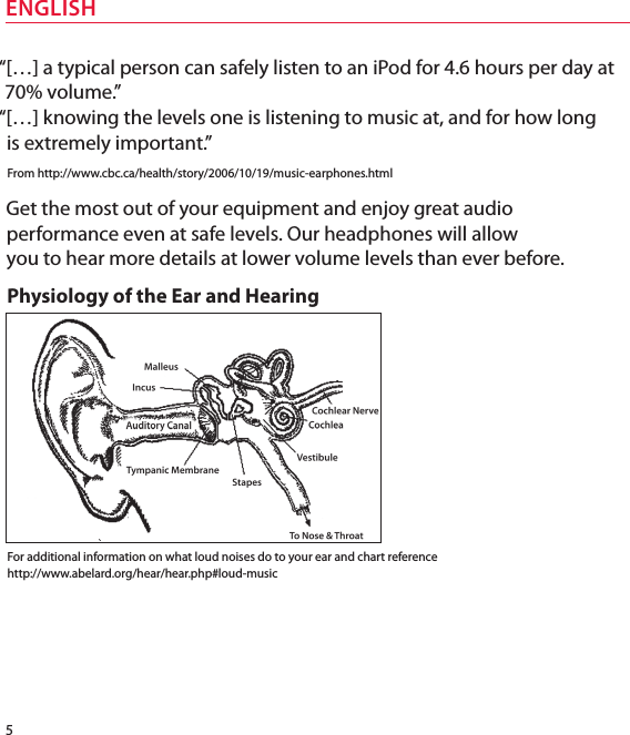 5ENGLISH“[…] a typical person can safely listen to an iPod for 4.6 hours per day at 70% volume.”  “[…] knowing the levels one is listening to music at, and for how long  is extremely important.”From http://www.cbc.ca/health/story/2006/10/19/music-earphones.htmlGet the most out of your equipment and enjoy great audio performance even at safe levels. Our headphones will allow  you to hear more details at lower volume levels than ever before.Physiology of the Ear and HearingFor additional information on what loud noises do to your ear and chart reference http://www.abelard.org/hear/hear.php#loud-music