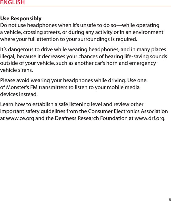 6ENGLISHUse ResponsiblyDo not use headphones when it’s unsafe to do so—while operating  a vehicle, crossing streets, or during any activity or in an environment where your full attention to your surroundings is required. It‘s dangerous to drive while wearing headphones, and in many places illegal, because it decreases your chances of hearing life-saving sounds outside of your vehicle, such as another car’s horn and emergency vehicle sirens. Please avoid wearing your headphones while driving. Use one  of Monster’s FM transmitters to listen to your mobile media  devices instead. Learn how to establish a safe listening level and review other  important safety guidelines from the Consumer Electronics Association at www.ce.org and the Deafness Research Foundation at www.drf.org.
