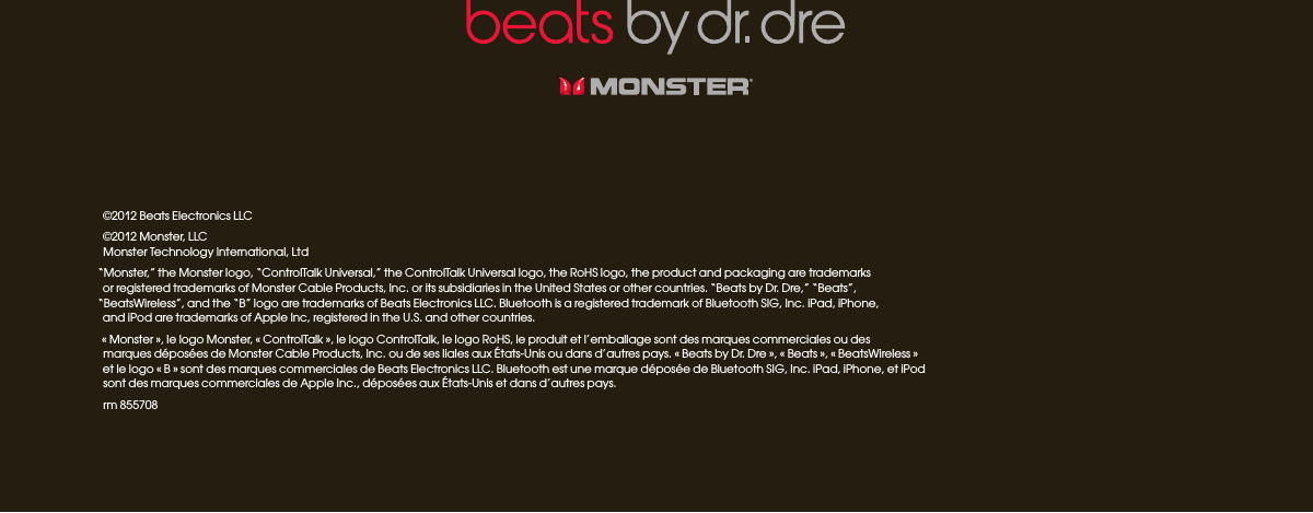 ©2012 Beats Electronics LLC ©2012 Monster, LLCMonster Technology International, Ltd“Monster,” the Monster logo, “ControlTalk Universal,” the ControlTalk Universal logo, the RoHS logo, the product and packaging are trademarks  or registered trademarks of Monster Cable Products, Inc. or its subsidiaries in the United States or other countries. “Beats by Dr. Dre,” “Beats”,  “BeatsWireless”, and the “B” logo are trademarks of Beats Electronics LLC. Bluetooth is a registered trademark of Bluetooth SIG, Inc. iPad, iPhone,  and iPod are trademarks of Apple Inc, registered in the U.S. and other countries.« Monster », le logo Monster, « ControlTalk », le logo ControlTalk, le logo RoHS, le produit et l’emballage sont des marques commerciales ou des  marques déposées de Monster Cable Products, Inc. ou de ses liales aux États-Unis ou dans d’autres pays. « Beats by Dr. Dre », « Beats », « BeatsWireless »  et le logo « B » sont des marques commerciales de Beats Electronics LLC. Bluetooth est une marque déposée de Bluetooth SIG, Inc. iPad, iPhone, et iPod  sont des marques commerciales de Apple Inc., déposées aux États-Unis et dans d’autres pays.rm 855708