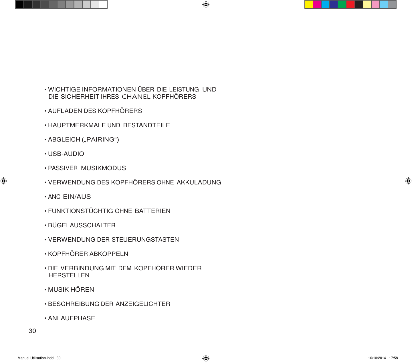 Manuel Utilisation.indd   30 16/10/2014   17:58               • WICHTIGE INFORMATIONEN Ü BER  DIE LEISTUNG  UND DIE SICHERHEIT IHRES CHANEL-KOPFHÖ RERS  • AUFLADEN DES KOPFHÖ RERS  • HAUPTMERKMALE UND BESTANDTEILE  • ABGLEICH („PAIRING“)  • USB-AUDIO  • PASSIVER MUSIKMODUS  • VERWENDUNG DES KOPFHÖ RERS OHNE AKKULADUNG  • ANC EIN/AUS  • FUNKTIONSTÜ CHTIG OHNE BATTERIEN  • BÜ GELAUSSCHALTER  • VERWENDUNG DER STEUERUNGSTASTEN  • KOPFHÖ RER ABKOPPELN  • DIE VERBINDUNG MIT  DEM KOPFHÖ RER WIEDER HERSTELLEN  • MUSIK HÖ REN  • BESCHREIBUNG DER ANZEIGELICHTER  • ANLAUFPHASE  30 