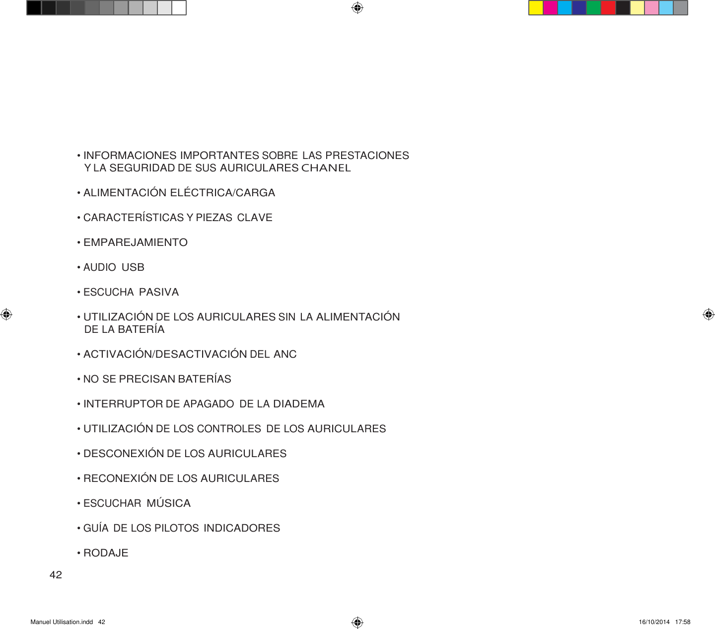 Manuel Utilisation.indd   42 16/10/2014   17:58               • INFORMACIONES IMPORTANTES SOBRE LAS PRESTACIONES Y LA SEGURIDAD DE SUS AURICULARES CHANEL  • ALIMENTACIÓ N ELÉ CTRICA/CARGA  • CARACTERÍSTICAS Y PIEZAS CLAVE  • EMPAREJAMIENTO  • AUDIO USB  • ESCUCHA PASIVA  • UTILIZACIÓ N DE LOS AURICULARES SIN LA ALIMENTACIÓ N DE LA BATERÍA  • ACTIVACIÓ N/DESACTIVACIÓ N DEL ANC  • NO SE PRECISAN BATERÍAS  • INTERRUPTOR DE APAGADO  DE LA DIADEMA  • UTILIZACIÓ N DE LOS CONTROLES  DE LOS AURICULARES  • DESCONEXIÓ N DE LOS AURICULARES  • RECONEXIÓ N DE LOS AURICULARES  • ESCUCHAR MÚ SICA  • GUÍA DE LOS PILOTOS INDICADORES  • RODAJE  42 