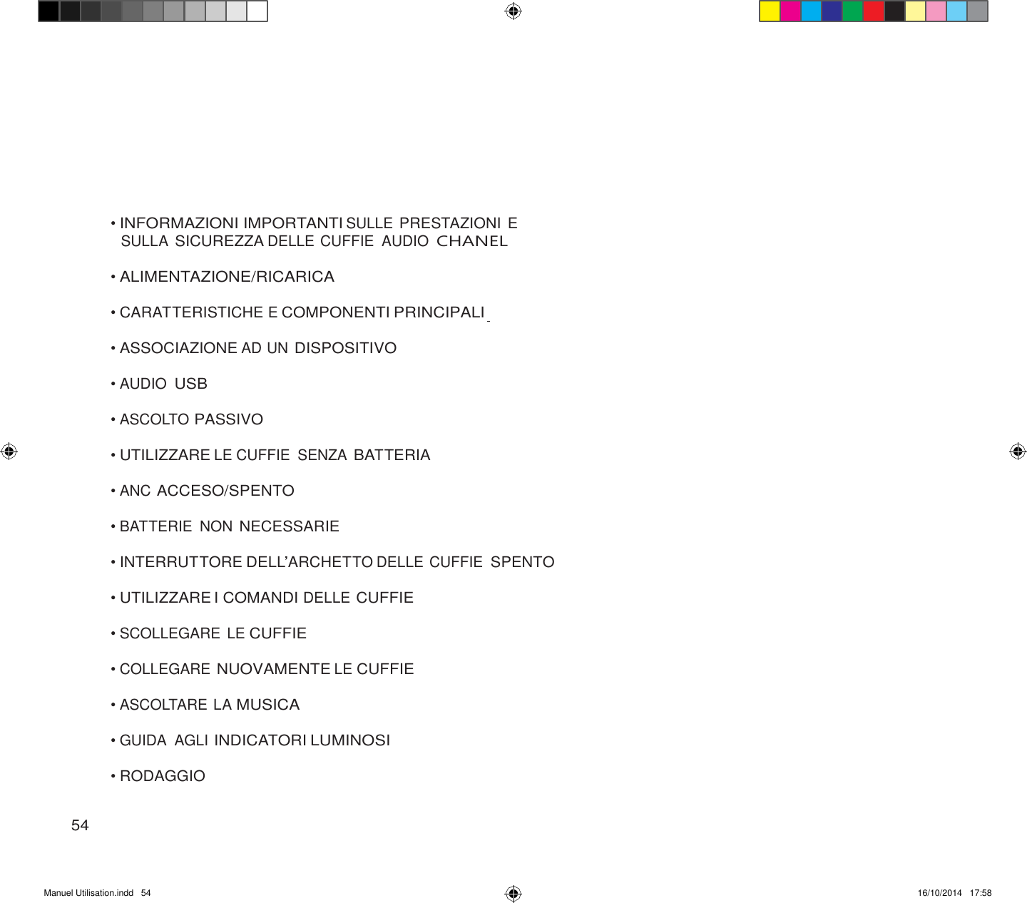 Manuel Utilisation.indd   54 16/10/2014   17:58               • INFORMAZIONI IMPORTANTI SULLE PRESTAZIONI E SULLA SICUREZZA DELLE CUFFIE  AUDIO CHANEL  • ALIMENTAZIONE/RICARICA  • CARATTERISTICHE E COMPONENTI PRINCIPALI  • ASSOCIAZIONE AD UN DISPOSITIVO  • AUDIO USB  • ASCOLTO PASSIVO  • UTILIZZARE LE CUFFIE  SENZA BATTERIA  • ANC ACCESO/SPENTO  • BATTERIE  NON NECESSARIE  • INTERRUTTORE DELL’ARCHETTO DELLE CUFFIE SPENTO  • UTILIZZARE I COMANDI DELLE CUFFIE  • SCOLLEGARE LE CUFFIE  • COLLEGARE NUOVAMENTE LE CUFFIE  • ASCOLTARE LA MUSICA  • GUIDA  AGLI INDICATORI LUMINOSI  • RODAGGIO   54 