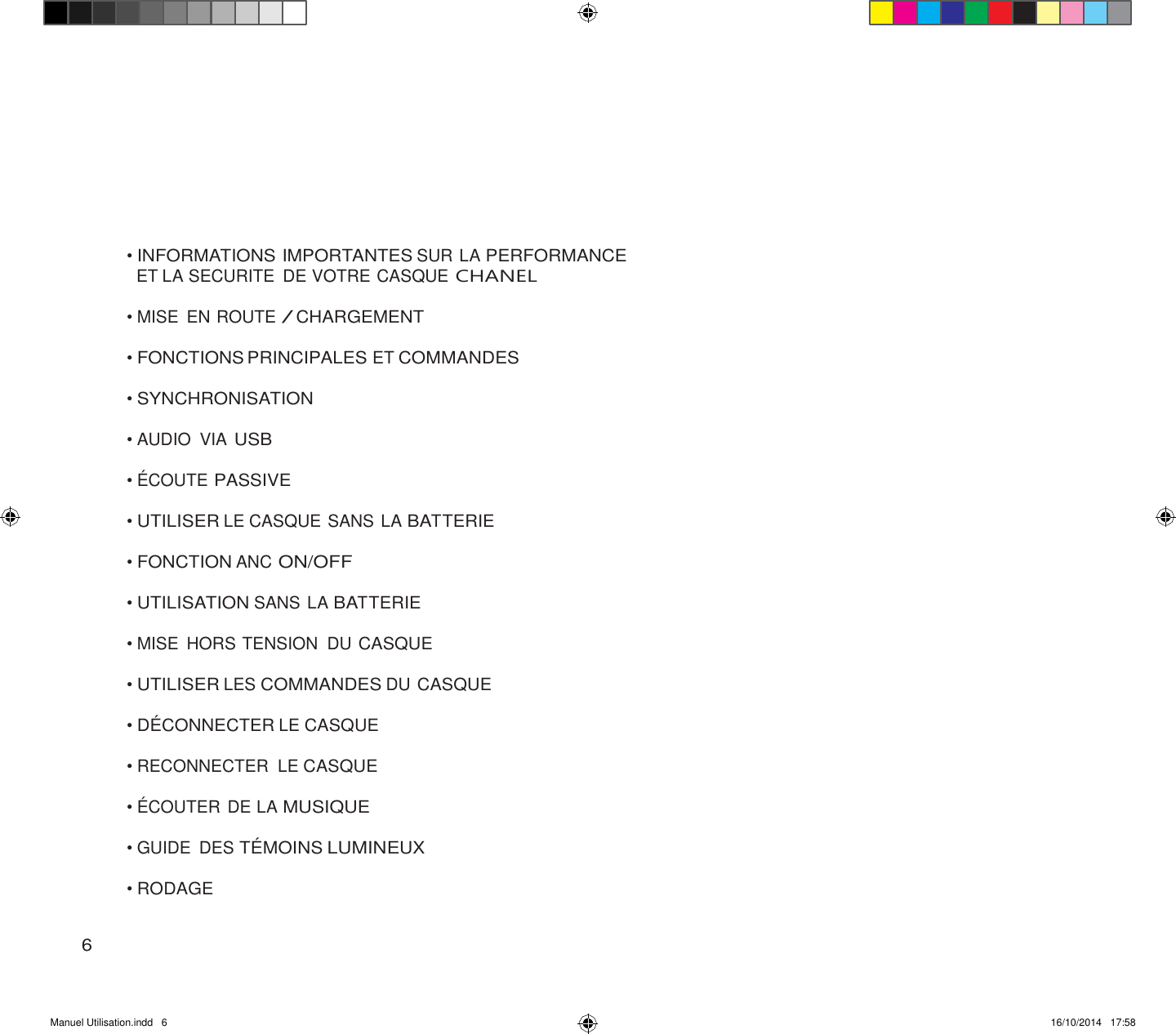 Manuel Utilisation.indd   6 16/10/2014   17:58               • INFORMATIONS IMPORTANTES SUR LA PERFORMANCE ET LA SECURITE  DE VOTRE CASQUE CHANEL  • MISE  EN ROUTE / CHARGEMENT  • FONCTIONS PRINCIPALES ET COMMANDES  • SYNCHRONISATION  • AUDIO  VIA USB  • ÉCOUTE PASSIVE  • UTILISER LE CASQUE SANS LA BATTERIE  • FONCTION ANC ON/OFF  • UTILISATION SANS LA BATTERIE  • MISE  HORS TENSION  DU CASQUE  • UTILISER LES COMMANDES DU CASQUE  • DÉ CONNECTER LE CASQUE  • RECONNECTER  LE CASQUE  • ÉCOUTER DE LA MUSIQUE  • GUIDE  DES TÉ MOINS LUMINEUX  • RODAGE   6 