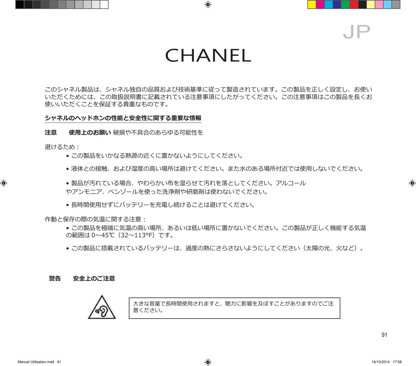 Manuel Utilisation.indd   91 16/10/2014   17:58     JP CHANEL    このシャネル製品は、シャネル独自の品質および技術基準に従って製造されています。この製品を正しく設定し、お使い いただくためには、この取扱説明書に記載されている注意事項にしたがってください。この注意事項はこの製品を長くお 使いいただくことを保証する貴重なものです。 シャネルのヘッドホンの性能と安全性に関する重要な情報 注意  使用上のお願い 破損や不具合のあらゆる可能性を避けるため：    • この製品をいかなる熱源の近くに置かないようにしてください。    • 液体との接触、および湿度の高い場所は避けてください。また水のある場所付近では使用しないでください。    • 製品が汚れている場合、やわらかい布を湿らせて汚れを落としてください。アルコール    やアンモニア、ベンゾールを使った洗浄剤や研磨剤は使わないでください。    • 長時間使用せずにバッテリーを充電し続けることは避けてください。 作動と保存の際の気温に関する注意 :     • この製品を極端に気温の高い場所、あるいは低い場所に置かないでください。この製品が正しく機能する気温       の範囲は 0～45℃（32～113°F）です。    • この製品に搭載されているバッテリーは、過度の熱にさらさないようにしてください（太陽の光、火など）。    警告  安全上のご注意    大きな音量で長時間使用されますと、聴力に影響を及ぼすことがありますのでご注 意ください。    91 
