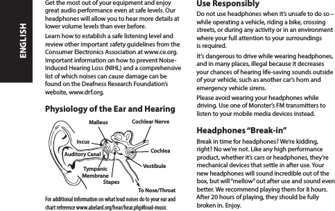 Get the most out of your equipment and enjoy great audio performance even at safe levels. Our headphones will allow you to hear more details at lower volume levels than ever before.Learn how to establish a safe listening level and review other important safety guidelines from the Consumer Electronics Association at www.ce.org. Important information on how to prevent Noise-Induced Hearing Loss (NIHL) and a comprehensive list of which noises can cause damage can be found on the Deafness Research Foundation’s website, www.drf.org.Physiology of the Ear and HearingFor additional information on what loud noises do to your ear and chart reference www.abelard.org/hear/hear.php#loud-musicUse ResponsiblyDo not use headphones when it’s unsafe to do so –  while operating a vehicle, riding a bike, crossing streets, or during any activity or in an environment where your full attention to your surroundings is required. It‘s dangerous to drive while wearing headphones, and in many places, illegal because it decreases your chances of hearing life-saving sounds outside of your vehicle, such as another car’s horn and emergency vehicle sirens. Please avoid wearing your headphones while driving. Use one of Monster’s FM transmitters to listen to your mobile media devices instead. Headphones “Break-in”Break in time for headphones? We’re kidding, right? No we’re not. Like any high performance product, whether it’s cars or headphones, they’re mechanical devices that settle in after use. Your new headphones will sound incredible out of the box, but will “mellow” out after use and sound even better. We recommend playing them for 8 hours. After 20 hours of playing, they should be fully broken in. Enjoy. Malleus Cochlear NerveStapesTympanicMembraneAuditory Canal CochleaIncusVestibuleTo Nose/ThroatENGLISH