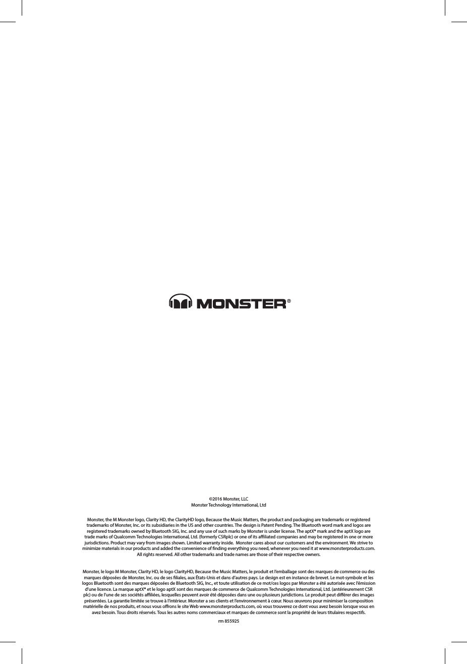 ©2016 Monster, LLCMonster Technology International, Ltd Monster, the M Monster logo, Clarity HD, the ClarityHD logo, Because the Music Matters, the product and packaging are trademarks or registered trademarks of Monster, Inc. or its subsidiaries in the US and other countries. The design is Patent Pending. The Bluetooth word mark and logos are registered trademarks owned by Bluetooth SIG, Inc. and any use of such marks by Monster is under license. The aptX® mark and the aptX logo are trade marks of Qualcomm Technologies International, Ltd. (formerly CSRplc) or one of its aliated companies and may be registered in one or more jurisdictions. Product may vary from images shown. Limited warranty inside.  Monster cares about our customers and the environment. We strive to minimize materials in our products and added the convenience of nding everything you need, whenever you need it at www.monsterproducts.com. All rights reserved. All other trademarks and trade names are those of their respective owners.Monster, le logo M Monster, Clarity HD, le logo ClarityHD, Because the Music Matters, le produit et l’emballage sont des marques de commerce ou des marques déposées de Monster, Inc. ou de ses liales, aux États-Unis et dans d’autres pays. Le design est en instance de brevet. Le mot-symbole et les logos Bluetooth sont des marques déposées de Bluetooth SIG, Inc., et toute utilisation de ce mot/ces logos par Monster a été autorisée avec l’émission d’une licence. La marque aptX® et le logo aptX sont des marques de commerce de Qualcomm Technologies International, Ltd. (antérieurement CSR plc) ou de l’une de ses sociétés aliées, lesquelles peuvent avoir été déposées dans une ou plusieurs juridictions. Le produit peut diérer des images présentées. La garantie limitée se trouve à l’intérieur. Monster a ses clients et l’environnement à cœur. Nous œuvrons pour minimiser la composition matérielle de nos produits, et nous vous orons le site Web www.monsterproducts.com, où vous trouverez ce dont vous avez besoin lorsque vous en avez besoin. Tous droits réservés. Tous les autres noms commerciaux et marques de commerce sont la propriété de leurs titulaires respectifs.rm 855925