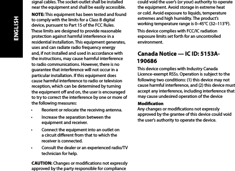 signal cables. The socket-outlet shall be installed near the equipment and shall be easily accessible.NOTE: This equipment has been tested and found to comply with the limits for a Class B digital device, pursuant to Part 15 of the FCC Rules. These limits are designed to provide reasonable protection against harmful interference in a residential installation. This equipment generates, uses and can radiate radio frequency energy and, if not installed and used in accordance with the instructions, may cause harmful interference to radio communications. However, there is no guarantee that interference will not occur in a particular installation. If this equipment does cause harmful interference to radio or television reception, which can be determined by turning the equipment o and on, the user is encouraged to try to correct the interference by one or more of the following measures: •  Reorient or relocate the receiving antenna.•  Increase the separation between the equipment and receiver.•  Connect the equipment into an outlet on a circuit dierent from that to which the receiver is connected.•  Consult the dealer or an experienced radio/TV technician for help.CAUTION: Changes or modications not expressly approved by the party responsible for compliance could void the user’s (or your) authority to operate the equipment. Avoid storage in extreme heat or cold. Avoid exposure to liquids, temperature extremes and high humidity. The product’s working temperature range is 0–45°C (32–113°F).This device complies with FCC/IC radiation exposure limits set forth for an uncontrolled environment.Canada Notice — IC ID: 5153A-190686This device complies with Industry Canada  Licence-exempt RSSs. Operation is subject to the following two conditions: (1) this device may not cause harmful interference, and (2) this device must accept any interference, including interference that may cause undesired operation of the deviceModication  Any changes or modications not expressly approved by the grantee of this device could void the user’s authority to operate the device.ENGLISH