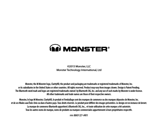 ©2015 Monster, LLCMonster Technology International, Ltd Monster, the M Monster logo, ClarityHD, the product and packaging are trademarks or registered trademarks of Monster, Inc.  or its subsidiaries in the United States or other countries. All rights reserved. Product may vary from images shown. Design is Patent Pending.  The Bluetooth word mark and logos are registered trademarks owned  by Bluetooth SIG, Inc. and any use of such marks by Monster is under license.  All other trademarks and trade names are those of their respective owners. Monster, le logo M Monster, ClarityHD, le produit et l’emballage sont des marques de commerce ou des marques déposées de Monster, Inc.  et de ses ﬁliales aux États-Unis ou dans d’autres pays. Tous droits réservés. Le produit peut diﬀérer des images présentées. Le design est en instance de brevet.  La marque de commerce Bluetooth appartient à Bluetooth SIG, Inc.,  et toute utilisation de cette marque a été autorisée.  Tous les autres noms de marque, noms de produits ou marques commerciales appartiennent à leurs propriétaires respectifs.rm 880127-AR1