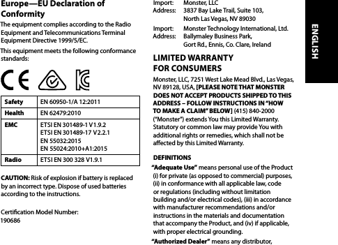 Europe—EU Declaration of ConformityThe equipment complies according to the Radio Equipment and Telecommunications Terminal Equipment Directive 1999/5/EC. This equipment meets the following conformance standards:Safety EN 60950-1/A 12:2011Health EN 62479:2010EMC ETSI EN 301489-1 V1.9.2 ETSI EN 301489-17  V2.2.1  EN 55032:2015 EN 55024:2010+A1:2015Radio ETSI EN 300 328 V1.9.1CAUTION: Risk of explosion if battery is replaced by an incorrect type. Dispose of used batteries according to the instructions. Certication Model Number:  190686Import:   Monster, LLC Address:   3837 Bay Lake Trail, Suite 103,   North Las Vegas, NV 89030Import:   Monster Technology International, Ltd. Address:   Ballymaley Business Park,   Gort Rd., Ennis, Co. Clare, IrelandLIMITED WARRANTY  FOR CONSUMERSMonster, LLC, 7251 West Lake Mead Blvd., Las Vegas,  NV 89128, USA, [PLEASE NOTE THAT MONSTER  DOES NOT ACCEPT PRODUCTS SHIPPED TO THIS ADDRESS – FOLLOW INSTRUCTIONS IN “HOW TO MAKE A CLAIM” BELOW] (415) 840-2000 (“Monster”) extends You this Limited Warranty. Statutory or common law may provide You with additional rights or remedies, which shall not be aected by this Limited Warranty.DEFINITIONS“Adequate Use” means personal use of the Product (i) for private (as opposed to commercial) purposes, (ii) in conformance with all applicable law, code or regulations (including without limitation building and/or electrical codes), (iii) in accordance with manufacturer recommendations and/or instructions in the materials and documentation that accompany the Product, and (iv) if applicable, with proper electrical grounding.“Authorized Dealer” means any distributor, ENGLISH