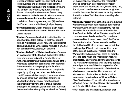 reseller or retailer that (i) was duly authorized to do business and permitted to sell You the Product under the laws of the jurisdiction where You bought the Product, (ii) purchased the Product directly from Monster or from a party with a contractual relationship with Monster and in accordance with the authorized terms and conditions of such agreement, and (iii) sold You  the Product new and in its original packaging.“Formal Warranty Claim” means a claim made in accordance with the section “Formal Warranty Claims” herein.“Product” means a Product (i) that is listed in the Specications Table below, (ii) that You bought from an Authorized Dealer new and in its original packaging, and (iii) whose serial number, if any, has not been removed, altered, or defaced.“Product Defect” or “Defective Product” means an inadequacy of the Product that existed at the time when You received the Product from an Authorized Dealer and that causes a failure of the Product to perform in accordance with Monster’s documentation accompanying the Product,  unless such failure has been caused completely  or partly by (a) any use other than Adequate  Use, (b) transportation, neglect, misuse or abuse  by anyone other than Monster’s employees;  (c) alteration, tampering or modication of  the product by anyone other than a Monster employee; (d) accident (other than a malfunction that would otherwise qualify as a Product Defect); (e) maintenance or service of the Product by anyone other than a Monster employee; (f) exposure of the Product to heat, bright light, sun, liquids, sand or other contaminants; or (g) acts outside the control of Monster, including without limitation acts of God, re, storms, earthquake or ood.“Warranty Period” means the time period during which Monster must have received Your Formal Warranty Claim. The dierent Warranty Periods related to Product Defects are dened in the Specications Table below. The Warranty Period commences on the date when You purchased or received (whichever occurs later) the Product from an Authorized Dealer as evidenced by the Authorized Dealer’s invoice, sales receipt or packing slip. If You do not have written proof  of the date of purchase or receipt, then the Warranty Period commences three (3) months  after the date when the Product left Monster  or its factory as evidenced by Monster’s records.  The Warranty Period ends after the time dened in the Specications Table has expired or after You have transferred ownership of the Product, whichever occurs earlier. Also, You must call Monster and obtain a Return Authorization Number (as described under “How to Make a Claim”) within two (2) months after You discover a Product Defect (or should have discovered it, if such Product Defect was obvious).“You” means the rst individual person that ENGLISH