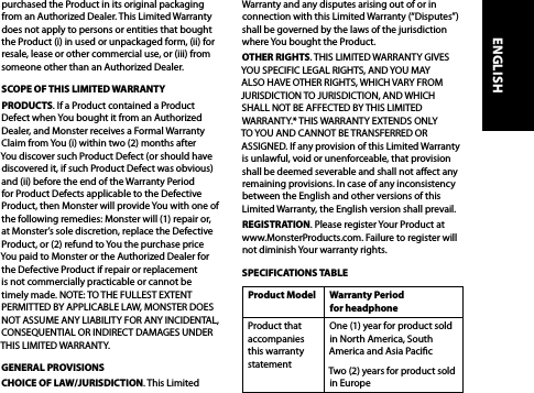 purchased the Product in its original packaging from an Authorized Dealer. This Limited Warranty does not apply to persons or entities that bought the Product (i) in used or unpackaged form, (ii) for resale, lease or other commercial use, or (iii) from someone other than an Authorized Dealer.SCOPE OF THIS LIMITED WARRANTYPRODUCTS. If a Product contained a Product Defect when You bought it from an Authorized Dealer, and Monster receives a Formal Warranty Claim from You (i) within two (2) months after  You discover such Product Defect (or should have discovered it, if such Product Defect was obvious) and (ii) before the end of the Warranty Period for Product Defects applicable to the Defective Product, then Monster will provide You with one of the following remedies: Monster will (1) repair or, at Monster’s sole discretion, replace the Defective Product, or (2) refund to You the purchase price You paid to Monster or the Authorized Dealer for the Defective Product if repair or replacement is not commercially practicable or cannot be timely made. NOTE: TO THE FULLEST EXTENT PERMITTED BY APPLICABLE LAW, MONSTER DOES NOT ASSUME ANY LIABILITY FOR ANY INCIDENTAL, CONSEQUENTIAL OR INDIRECT DAMAGES UNDER THIS LIMITED WARRANTY.GENERAL PROVISIONSCHOICE OF LAW/JURISDICTION. This Limited Warranty and any disputes arising out of or in connection with this Limited Warranty (“Disputes”) shall be governed by the laws of the jurisdiction where You bought the Product. OTHER RIGHTS. THIS LIMITED WARRANTY GIVES YOU SPECIFIC LEGAL RIGHTS, AND YOU MAY ALSO HAVE OTHER RIGHTS, WHICH VARY FROM JURISDICTION TO JURISDICTION, AND WHICH SHALL NOT BE AFFECTED BY THIS LIMITED WARRANTY.* THIS WARRANTY EXTENDS ONLY TO YOU AND CANNOT BE TRANSFERRED OR ASSIGNED. If any provision of this Limited Warranty is unlawful, void or unenforceable, that provision shall be deemed severable and shall not aect any remaining provisions. In case of any inconsistency between the English and other versions of this Limited Warranty, the English version shall prevail.REGISTRATION. Please register Your Product at  www.MonsterProducts.com. Failure to register will  not diminish Your warranty rights. SPECIFICATIONS TABLEProduct Model Warranty Period  for headphoneProduct that accompanies this warranty statementOne (1) year for product sold in North America, South America and Asia PacicTwo (2) years for product sold in EuropeENGLISH