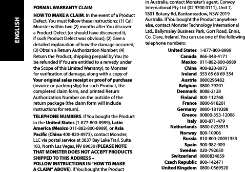  FORMAL WARRANTY CLAIMHOW TO MAKE A CLAIM. In the event of a Product Defect, You must follow these instructions: (1) Call Monster within two (2) months after You discover a Product Defect (or should have discovered it, if such Product Defect was obvious); (2) Give a detailed explanation of how the damage occurred; (3) Obtain a Return Authorization Number; (4) Return the Product, shipping prepaid by You (to  be refunded if You are entitled to a remedy under  the Scope of this Limited Warranty), to Monster  for verication of damage, along with a copy of  Your original sales receipt or proof of purchase (invoice or packing slip) for such Product, the completed claim form, and printed Return Authorization Number on the outside of the  return package (the claim form will include instructions for return).TELEPHONE NUMBERS. If You bought the Product in the United States (1-877-800-8989), Latin America (Mexico 011-882-800-8989), or Asia Pacic (China 400-820-8973), contact Monster, LLC via postal service at 3837 Bay Lake Trail, Suite 103, North Las Vegas, NV 89030 (PLEASE NOTE THAT MONSTER DOES NOT ACCEPT PRODUCTS SHIPPED TO THIS ADDRESS –  FOLLOW INSTRUCTIONS IN “HOW TO MAKE A CLAIM” ABOVE). If You bought the Product in Australia, contact Monster’s agent, Convoy International Pty Ltd (02 9700 0111), Unit 7,  1801 Botany Rd, Banksmeadow, NSW 2019 Australia. If You bought the Product anywhere else, contact Monster Technology International Ltd., Ballymaley Business Park, Gort Road, Ennis, Co. Clare, Ireland. You can use one of the following telephone numbers:   United States   1-877-800-8989  Canada   866-348-4171  Mexico   011-882-800-8989  China   400-820-8973  Ireland   353 65 68 69 354  Austria   0800296482  Belgium   0800-79201  Denmark   8088-2128  Finland   800-112768  France   0800-918201  Germany   0800-1819388  Greece   00800-353-12008  Italy   800-871-479  Netherlands   0800-0228919  Norway   800-10906  Russia   810-800-20051353  Spain   900-982-909  Sweden   020-792650  Switzerland   0800834659  Czech Republic   800-142471  United Kingdom   0800-0569520ENGLISH