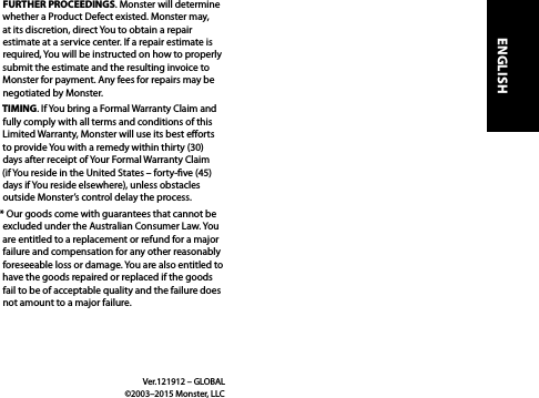 FURTHER PROCEEDINGS. Monster will determine whether a Product Defect existed. Monster may, at its discretion, direct You to obtain a repair estimate at a service center. If a repair estimate is required, You will be instructed on how to properly submit the estimate and the resulting invoice to Monster for payment. Any fees for repairs may be negotiated by Monster.TIMING. If You bring a Formal Warranty Claim and fully comply with all terms and conditions of this Limited Warranty, Monster will use its best eorts to provide You with a remedy within thirty (30) days after receipt of Your Formal Warranty Claim  (if You reside in the United States – forty-ve (45) days if You reside elsewhere), unless obstacles outside Monster’s control delay the process.* Our goods come with guarantees that cannot be excluded under the Australian Consumer Law. You are entitled to a replacement or refund for a major failure and compensation for any other reasonably foreseeable loss or damage. You are also entitled to have the goods repaired or replaced if the goods fail to be of acceptable quality and the failure does not amount to a major failure. Ver.121912 – GLOBAL    ©2003–2015 Monster, LLCENGLISH