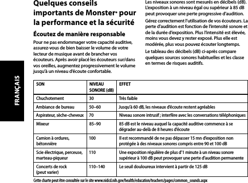 Quelques conseils importants de Monster® pour la performance et la sécuritéÉcoutez de manière responsablePour ne pas endommager votre capacité auditive, assurez-vous de bien baisser le volume de votre lecteur de musique avant de brancher vos écouteurs. Après avoir placé les écouteurs sur/dans vos oreilles, augmentez progressivement le volume jusqu’à un niveau d’écoute confortable.Les niveaux sonores sont mesurés en décibels (dB). L’exposition à un niveau égal ou supérieur à 85 dB peut provoquer une perte progressive d’audition.Gérez correctement l’utilisation de vos écouteurs. La perte d’audition est fonction de l’intensité sonore et de la durée d’exposition. Plus l’intensité est élevée, moins vous devez y rester exposé. Plus elle est modérée, plus vous pouvez écouter longtemps.Le tableau des décibels (dB) ci-après compare quelques sources sonores habituelles et les classe en termes de risques auditifs.SON NIVEAU SONORE (dB)EFFETChuchotement 30 Très faibleAmbiance de bureau 50–60 Jusqu’à 60 dB, les niveaux d’écoute restent agréablesAspirateur, sèche-cheveux 70 Niveau sonore intrusif ; interfère avec les conversations téléphoniquesMixeur 85–90 85 dB est le niveau auquel la capacité auditive commence à se dégrader au-delà de 8 heures d’écouteCamion à ordures, bétonnière100 Il est recommandé de ne pas dépasser 15 mn d’exposition non protégée à des niveaux sonores compris entre 90 et 100 dBScie électrique, perceuse, marteau-piqueur110 Une exposition régulière de plus d’1 minute à un niveau sonore supérieur à 100 dB peut provoquer une perte d’audition permanenteConcerts de rock  (peut varier)110–140 Le seuil douloureux intervient à partir de 125 dBCette charte peut être consultée sur le site www.nidcd.nih.gov/health/education/teachers/pages/common_sounds.aspxFRANÇAIS